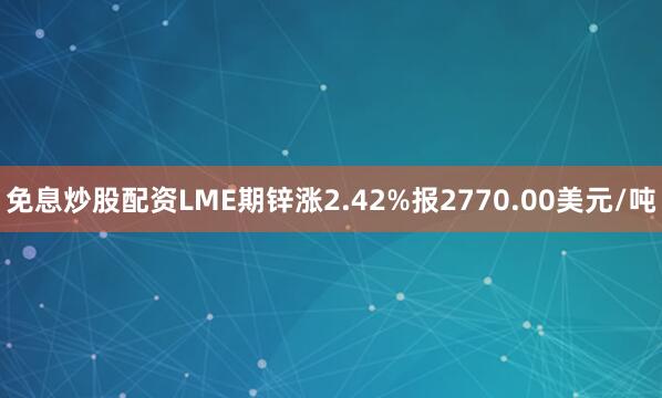 免息炒股配资LME期锌涨2.42%报2770.00美元/吨
