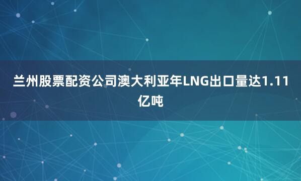 兰州股票配资公司澳大利亚年LNG出口量达1.11亿吨