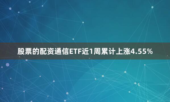 股票的配资通信ETF近1周累计上涨4.55%