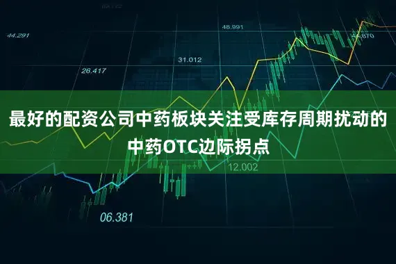 最好的配资公司中药板块关注受库存周期扰动的中药OTC边际拐点