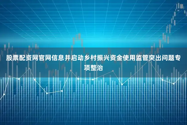 股票配资网官网信息并启动乡村振兴资金使用监管突出问题专项整治