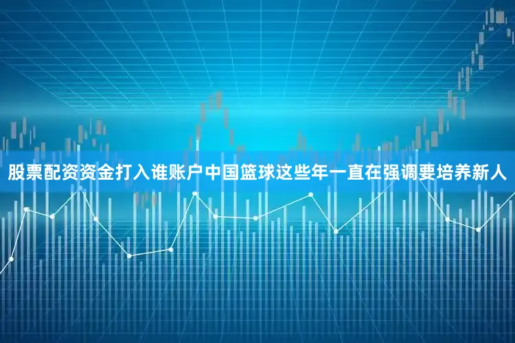 股票配资资金打入谁账户中国篮球这些年一直在强调要培养新人