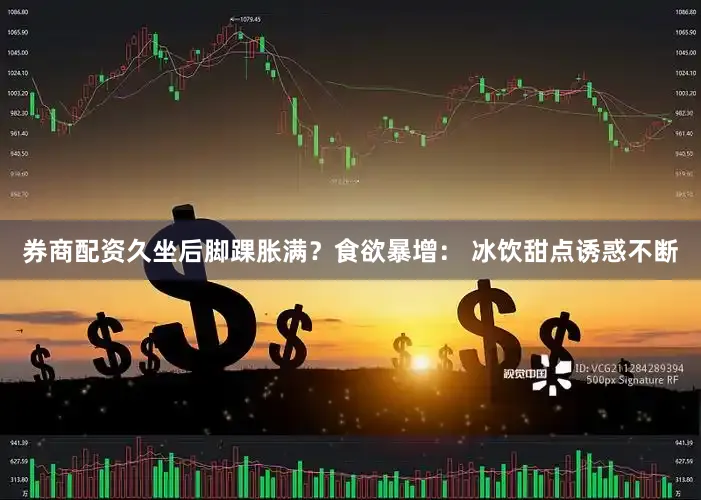 券商配资久坐后脚踝胀满？食欲暴增： 冰饮甜点诱惑不断