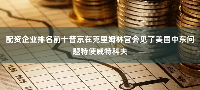 配资企业排名前十普京在克里姆林宫会见了美国中东问题特使威特科夫
