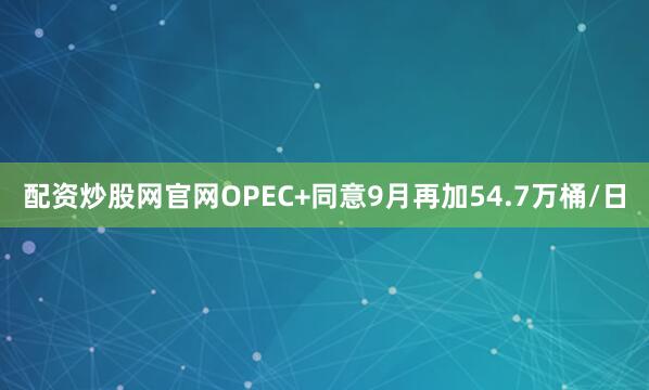 配资炒股网官网OPEC+同意9月再加54.7万桶/日