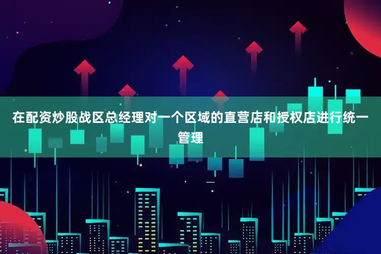 在配资炒股战区总经理对一个区域的直营店和授权店进行统一管理