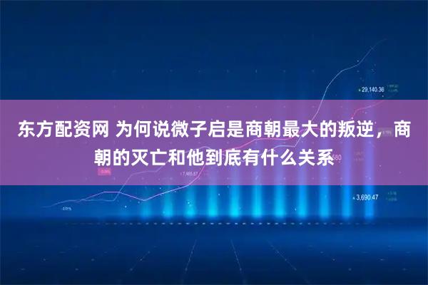 东方配资网 为何说微子启是商朝最大的叛逆，商朝的灭亡和他到底有什么关系