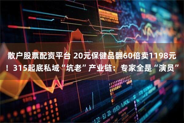 散户股票配资平台 20元保健品翻60倍卖1198元！315起底私域“坑老”产业链：专家全是“演员”