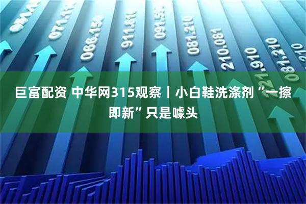 巨富配资 中华网315观察丨小白鞋洗涤剂“一擦即新”只是噱头