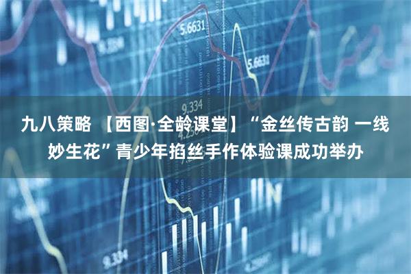 九八策略 【西图·全龄课堂】“金丝传古韵 一线妙生花”青少年掐丝手作体验课成功举办