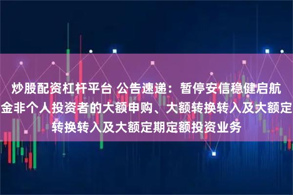炒股配资杠杆平台 公告速递：暂停安信稳健启航一年持有混合基金非个人投资者的大额申购、大额转换转入及大额定期定额投资业务