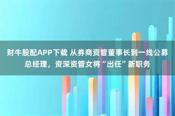 财牛股配APP下载 从券商资管董事长到一线公募总经理，资深资管女将“出任”新职务