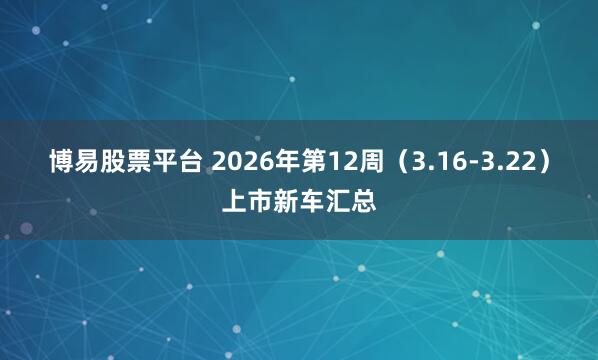 博易股票平台 2026年第12周（3.16-3.22）上市新车汇总