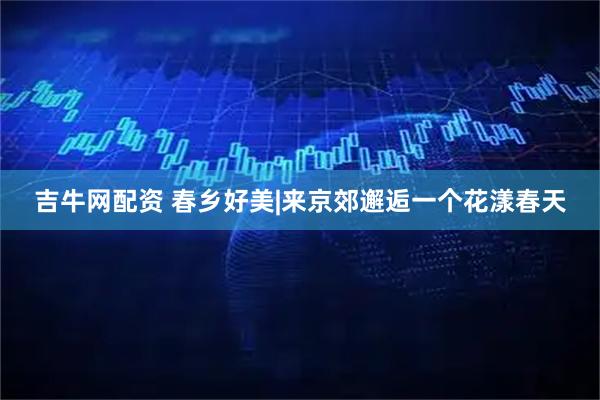 吉牛网配资 春乡好美|来京郊邂逅一个花漾春天