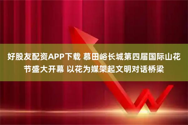 好股友配资APP下载 慕田峪长城第四届国际山花节盛大开幕 以花为媒架起文明对话桥梁
