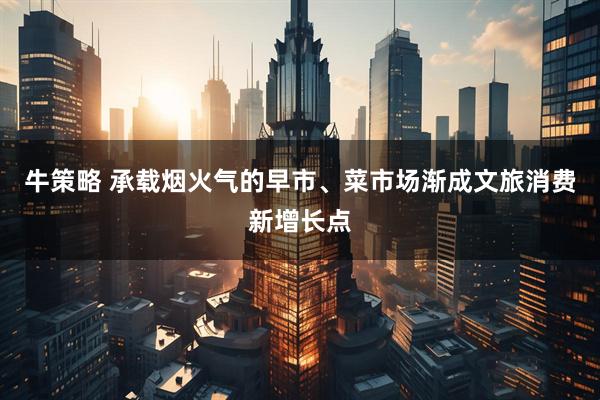 牛策略 承载烟火气的早市、菜市场渐成文旅消费新增长点