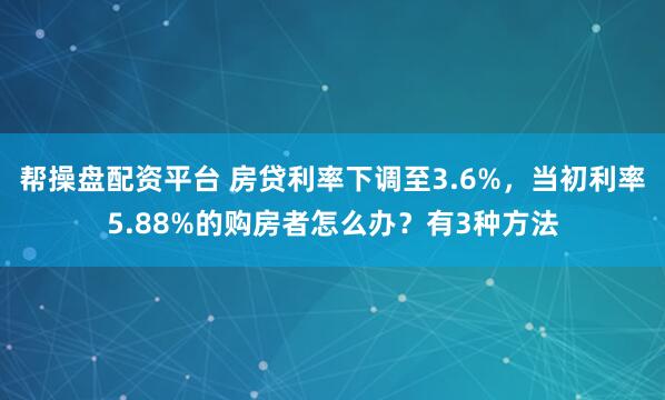 帮操盘配资平台 房贷利率下调至3.6%，当初利率5.88%的购房者怎么办？有3种方法