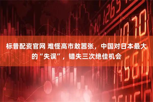 标普配资官网 难怪高市敢嚣张，中国对日本最大的“失误”，错失三次绝佳机会