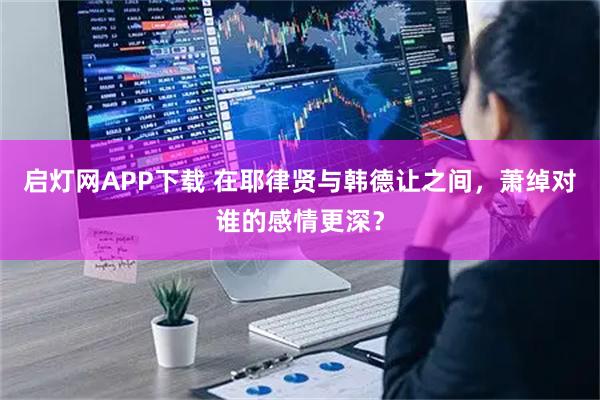 启灯网APP下载 在耶律贤与韩德让之间，萧绰对谁的感情更深？