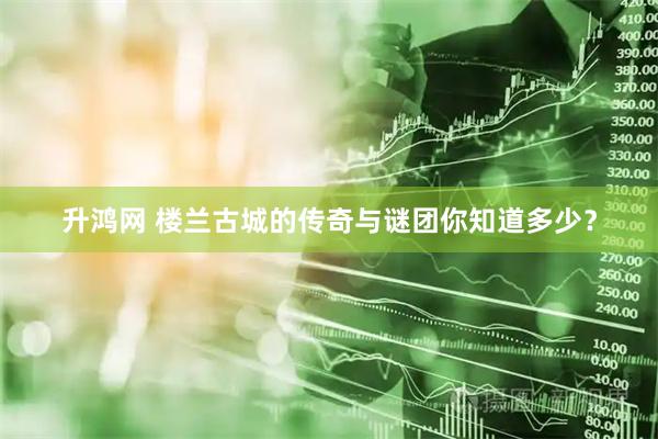 升鸿网 楼兰古城的传奇与谜团你知道多少？