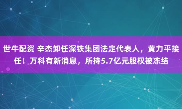 世牛配资 辛杰卸任深铁集团法定代表人，黄力平接任！万科有新消息，所持5.7亿元股权被冻结