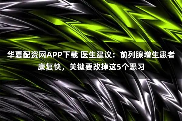 华夏配资网APP下载 医生建议：前列腺增生患者康复快，关键要改掉这5个恶习