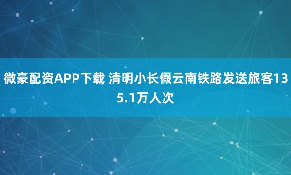 微豪配资APP下载 清明小长假云南铁路发送旅客135.1万人次