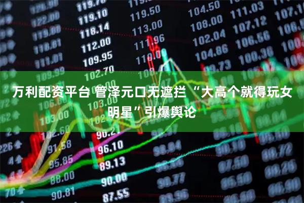 万利配资平台 管泽元口无遮拦 “大高个就得玩女明星”引爆舆论