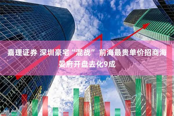 嘉理证券 深圳豪宅“混战” 前海最贵单价招商海晏府开盘去化9成