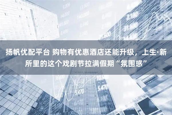 扬帆优配平台 购物有优惠酒店还能升级，上生·新所里的这个戏剧节拉满假期“氛围感”