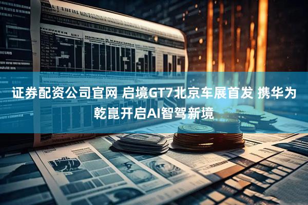 证券配资公司官网 启境GT7北京车展首发 携华为乾崑开启AI智驾新境
