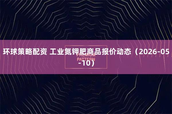 环球策略配资 工业氮钾肥商品报价动态（2026-05-10）