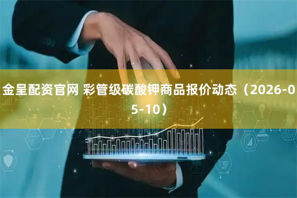 金呈配资官网 彩管级碳酸钾商品报价动态（2026-05-10）