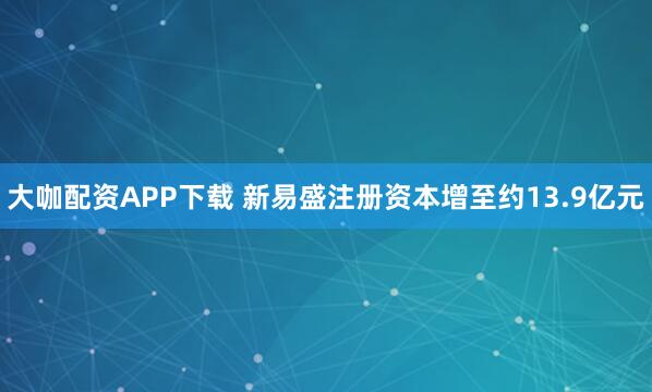 大咖配资APP下载 新易盛注册资本增至约13.9亿元