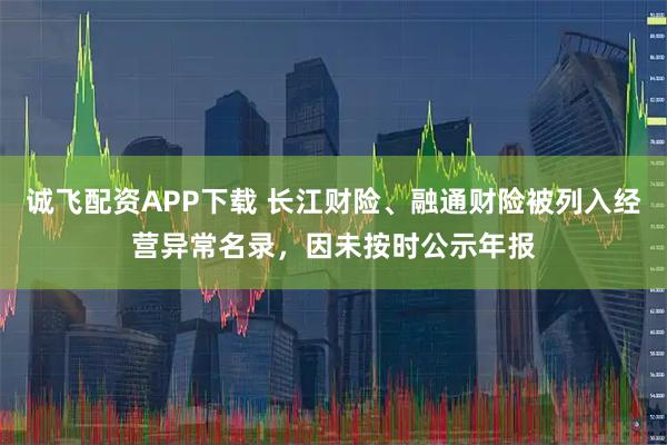 诚飞配资APP下载 长江财险、融通财险被列入经营异常名录，因未按时公示年报