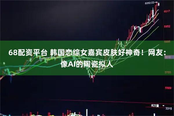 68配资平台 韩国恋综女嘉宾皮肤好神奇！网友：像AI的陶瓷拟人