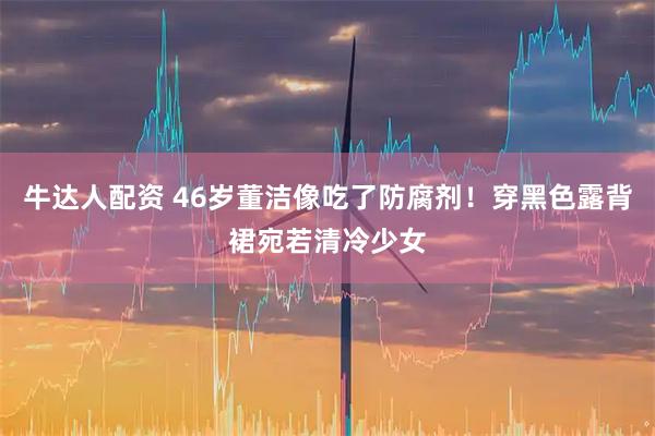 牛达人配资 46岁董洁像吃了防腐剂！穿黑色露背裙宛若清冷少女