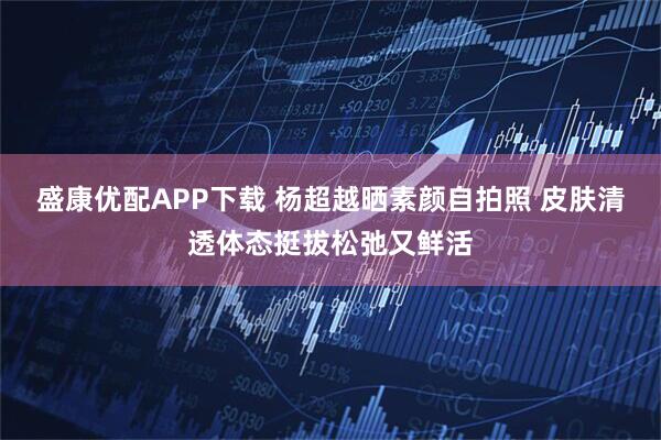 盛康优配APP下载 杨超越晒素颜自拍照 皮肤清透体态挺拔松弛又鲜活